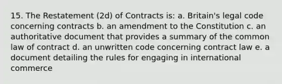 15. The Restatement (2d) of Contracts is: a. Britain's legal code concerning contracts b. an amendment to the Constitution c. an authoritative document that provides a summary of the common law of contract d. an unwritten code concerning contract law e. a document detailing the rules for engaging in international commerce