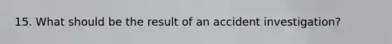 15. What should be the result of an accident investigation?