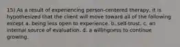 15) As a result of experiencing person-centered therapy, it is hypothesized that the client will move toward all of the following except a. being less open to experience. b. self-trust. c. an internal source of evaluation. d. a willingness to continue growing.