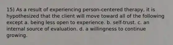 15) As a result of experiencing person-centered therapy, it is hypothesized that the client will move toward all of the following except a. being less open to experience. b. self-trust. c. an internal source of evaluation. d. a willingness to continue growing.