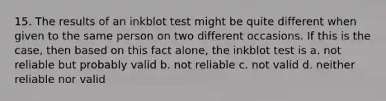 15. The results of an inkblot test might be quite different when given to the same person on two different occasions. If this is the case, then based on this fact alone, the inkblot test is a. not reliable but probably valid b. not reliable c. not valid d. neither reliable nor valid