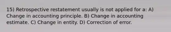 15) Retrospective restatement usually is not applied for a: A) Change in accounting principle. B) Change in accounting estimate. C) Change in entity. D) Correction of error.