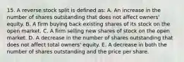 15. A reverse stock split is defined as: A. An increase in the number of shares outstanding that does not affect owners' equity. B. A firm buying back existing shares of its stock on the open market. C. A firm selling new shares of stock on the open market. D. A decrease in the number of shares outstanding that does not affect total owners' equity. E. A decrease in both the number of shares outstanding and the price per share.