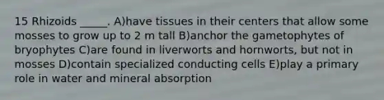 15 Rhizoids _____. A)have tissues in their centers that allow some mosses to grow up to 2 m tall B)anchor the gametophytes of bryophytes C)are found in liverworts and hornworts, but not in mosses D)contain specialized conducting cells E)play a primary role in water and mineral absorption