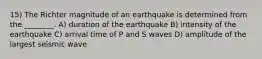 15) The Richter magnitude of an earthquake is determined from the ________. A) duration of the earthquake B) intensity of the earthquake C) arrival time of P and S waves D) amplitude of the largest seismic wave