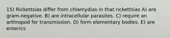 15) Rickettsias differ from chlamydias in that rickettsias A) are gram-negative. B) are intracellular parasites. C) require an arthropod for transmission. D) form elementary bodies. E) are enterics