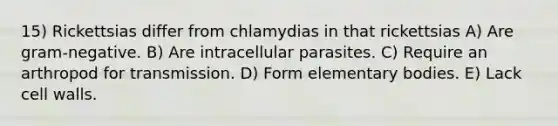 15) Rickettsias differ from chlamydias in that rickettsias A) Are gram-negative. B) Are intracellular parasites. C) Require an arthropod for transmission. D) Form elementary bodies. E) Lack cell walls.