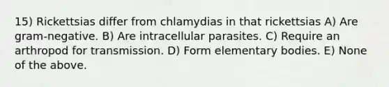 15) Rickettsias differ from chlamydias in that rickettsias A) Are gram-negative. B) Are intracellular parasites. C) Require an arthropod for transmission. D) Form elementary bodies. E) None of the above.