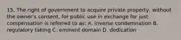 15. The right of government to acquire private property, without the owner's consent, for public use in exchange for just compensation is referred to as: A. inverse condemnation B. regulatory taking C. eminent domain D. dedication