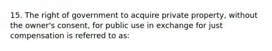 15. The right of government to acquire private property, without the owner's consent, for public use in exchange for just compensation is referred to as: