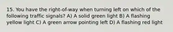 15. You have the right-of-way when turning left on which of the following traffic signals? A) A solid green light B) A flashing yellow light C) A green arrow pointing left D) A flashing red light