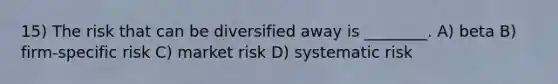 15) The risk that can be diversified away is ________. A) beta B) firm-specific risk C) market risk D) systematic risk