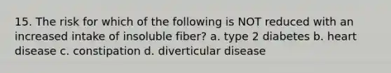 15. The risk for which of the following is NOT reduced with an increased intake of insoluble fiber? a. type 2 diabetes b. heart disease c. constipation d. diverticular disease