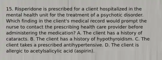 15. Risperidone is prescribed for a client hospitalized in the mental health unit for the treatment of a psychotic disorder. Which finding in the client's medical record would prompt the nurse to contact the prescribing health care provider before administering the medication? A. The client has a history of cataracts. B. The client has a history of hypothyroidism. C. The client takes a prescribed antihypertensive. D. The client is allergic to acetylsalicylic acid (aspirin).