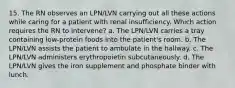 15. The RN observes an LPN/LVN carrying out all these actions while caring for a patient with renal insufficiency. Which action requires the RN to intervene? a. The LPN/LVN carries a tray containing low-protein foods into the patient's room. b. The LPN/LVN assists the patient to ambulate in the hallway. c. The LPN/LVN administers erythropoietin subcutaneously. d. The LPN/LVN gives the iron supplement and phosphate binder with lunch.