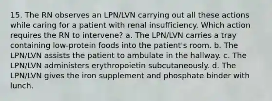 15. The RN observes an LPN/LVN carrying out all these actions while caring for a patient with renal insufficiency. Which action requires the RN to intervene? a. The LPN/LVN carries a tray containing low-protein foods into the patient's room. b. The LPN/LVN assists the patient to ambulate in the hallway. c. The LPN/LVN administers erythropoietin subcutaneously. d. The LPN/LVN gives the iron supplement and phosphate binder with lunch.