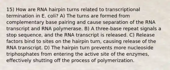 15) How are RNA hairpin turns related to transcriptional termination in E. coli? A) The turns are formed from complementary base pairing and cause separation of the RNA transcript and RNA polymerase. B) A three-base repeat signals a stop sequence, and the RNA transcript is released. C) Release factors bind to sites on the hairpin turn, causing release of the RNA transcript. D) The hairpin turn prevents more nucleoside triphosphates from entering the active site of the enzymes, effectively shutting off the process of polymerization.