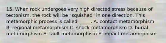 15. When rock undergoes very high directed stress because of tectonism, the rock will be "squished" in one direction. This metamorphic process is called _____. A. contact metamorphism B. regional metamorphism C. shock metamorphism D. burial metamorphism E. fault metamorphism F. impact metamorphism