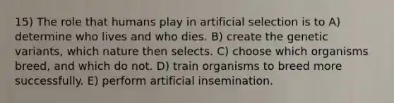 15) The role that humans play in artificial selection is to A) determine who lives and who dies. B) create the genetic variants, which nature then selects. C) choose which organisms breed, and which do not. D) train organisms to breed more successfully. E) perform artificial insemination.