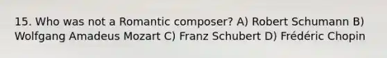 15. Who was not a Romantic composer? A) Robert Schumann B) Wolfgang Amadeus Mozart C) Franz Schubert D) Frédéric Chopin