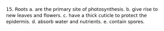 15. Roots a. are the primary site of photosynthesis. b. give rise to new leaves and flowers. c. have a thick cuticle to protect <a href='https://www.questionai.com/knowledge/kBFgQMpq6s-the-epidermis' class='anchor-knowledge'>the epidermis</a>. d. absorb water and nutrients. e. contain spores.