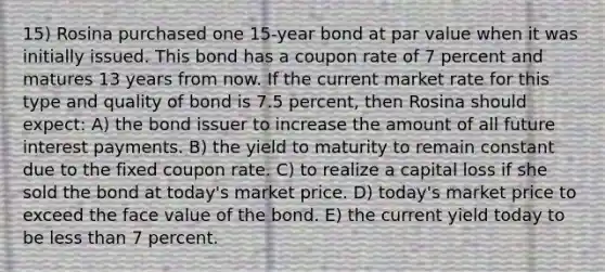 15) Rosina purchased one 15-year bond at par value when it was initially issued. This bond has a coupon rate of 7 percent and matures 13 years from now. If the current market rate for this type and quality of bond is 7.5 percent, then Rosina should expect: A) the bond issuer to increase the amount of all future interest payments. B) the yield to maturity to remain constant due to the fixed coupon rate. C) to realize a capital loss if she sold the bond at today's market price. D) today's market price to exceed the face value of the bond. E) the current yield today to be less than 7 percent.