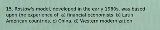 15. Rostow's model, developed in the early 1960s, was based upon the experience of ​​ a) financial economists. b) Latin American countries. c) China. d) Western modernization.