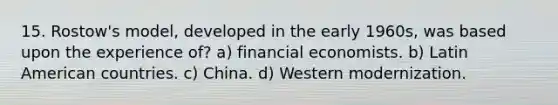 15. Rostow's model, developed in the early 1960s, was based upon the experience of? a) financial economists. b) Latin American countries. c) China. d) Western modernization.