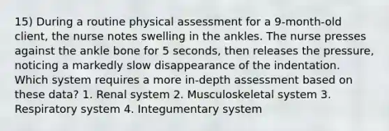 15) During a routine physical assessment for a 9-month-old client, the nurse notes swelling in the ankles. The nurse presses against the ankle bone for 5 seconds, then releases the pressure, noticing a markedly slow disappearance of the indentation. Which system requires a more in-depth assessment based on these data? 1. Renal system 2. Musculoskeletal system 3. Respiratory system 4. Integumentary system