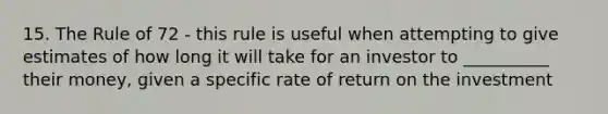 15. The Rule of 72 - this rule is useful when attempting to give estimates of how long it will take for an investor to __________ their money, given a specific rate of return on the investment