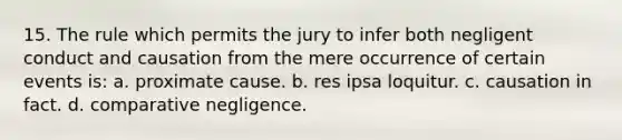 15. The rule which permits the jury to infer both negligent conduct and causation from the mere occurrence of certain events is: a. proximate cause. b. res ipsa loquitur. c. causation in fact. d. comparative negligence.