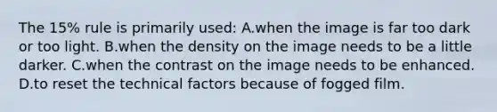 The 15% rule is primarily used: A.when the image is far too dark or too light. B.when the density on the image needs to be a little darker. C.when the contrast on the image needs to be enhanced. D.to reset the technical factors because of fogged film.