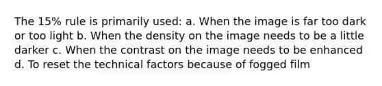 The 15% rule is primarily used: a. When the image is far too dark or too light b. When the density on the image needs to be a little darker c. When the contrast on the image needs to be enhanced d. To reset the technical factors because of fogged film