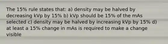 The 15% rule states that: a) density may be halved by decreasing kVp by 15% b) kVp should be 15% of the mAs selected c) density may be halved by increasing kVp by 15% d) at least a 15% change in mAs is required to make a change visible