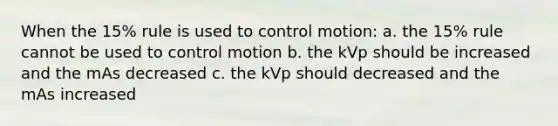 When the 15% rule is used to control motion: a. the 15% rule cannot be used to control motion b. the kVp should be increased and the mAs decreased c. the kVp should decreased and the mAs increased