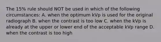 The 15% rule should NOT be used in which of the following circumstances: A. when the optimum kVp is used for the original radiograph B. when the contrast is too low C. when the kVp is already at the upper or lower end of the acceptable kVp range D. when the contrast is too high