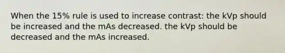 When the 15% rule is used to increase contrast: the kVp should be increased and the mAs decreased. the kVp should be decreased and the mAs increased.