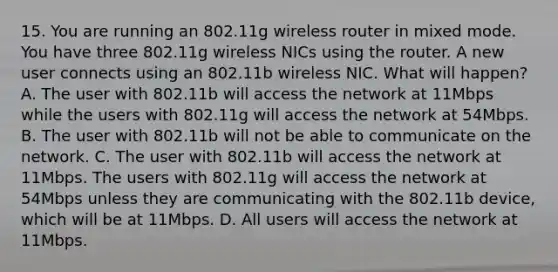 15. You are running an 802.11g wireless router in mixed mode. You have three 802.11g wireless NICs using the router. A new user connects using an 802.11b wireless NIC. What will happen? A. The user with 802.11b will access the network at 11Mbps while the users with 802.11g will access the network at 54Mbps. B. The user with 802.11b will not be able to communicate on the network. C. The user with 802.11b will access the network at 11Mbps. The users with 802.11g will access the network at 54Mbps unless they are communicating with the 802.11b device, which will be at 11Mbps. D. All users will access the network at 11Mbps.