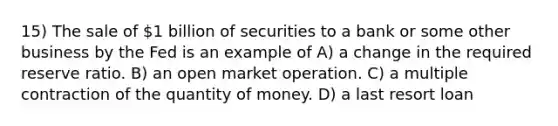 15) The sale of 1 billion of securities to a bank or some other business by the Fed is an example of A) a change in the required reserve ratio. B) an open market operation. C) a multiple contraction of the quantity of money. D) a last resort loan