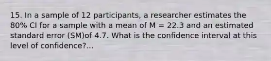 15. In a sample of 12 participants, a researcher estimates the 80% CI for a sample with a mean of M = 22.3 and an estimated standard error (SM)of 4.7. What is the confidence interval at this level of confidence?...