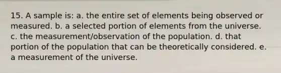 15. A sample is: a. the entire set of elements being observed or measured. b. a selected portion of elements from the universe. c. the measurement/observation of the population. d. that portion of the population that can be theoretically considered. e. a measurement of the universe.