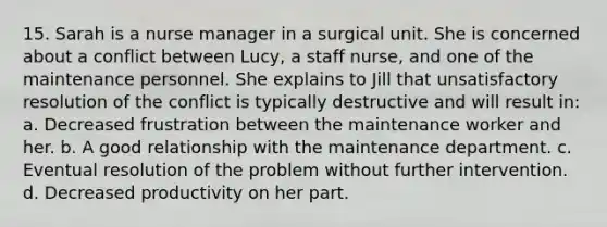 15. Sarah is a nurse manager in a surgical unit. She is concerned about a conflict between Lucy, a staff nurse, and one of the maintenance personnel. She explains to Jill that unsatisfactory resolution of the conflict is typically destructive and will result in: a. Decreased frustration between the maintenance worker and her. b. A good relationship with the maintenance department. c. Eventual resolution of the problem without further intervention. d. Decreased productivity on her part.