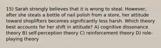 15) Sarah strongly believes that it is wrong to steal. However, after she steals a bottle of nail polish from a store, her attitude toward shoplifters becomes significantly less harsh. Which theory best accounts for her shift in attitude? A) cognitive dissonance theory B) self-perception theory C) reinforcement theory D) role-playing theory