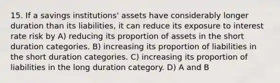 15. If a savings institutions' assets have considerably longer duration than its liabilities, it can reduce its exposure to interest rate risk by A) reducing its proportion of assets in the short duration categories. B) increasing its proportion of liabilities in the short duration categories. C) increasing its proportion of liabilities in the long duration category. D) A and B