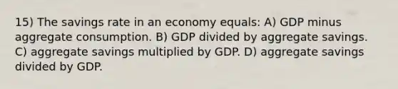 15) The savings rate in an economy equals: A) GDP minus aggregate consumption. B) GDP divided by aggregate savings. C) aggregate savings multiplied by GDP. D) aggregate savings divided by GDP.