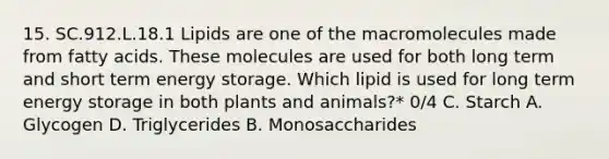 15. SC.912.L.18.1 Lipids are one of the macromolecules made from fatty acids. These molecules are used for both long term and short term energy storage. Which lipid is used for long term energy storage in both plants and animals?* 0/4 C. Starch A. Glycogen D. Triglycerides B. Monosaccharides