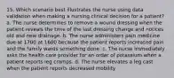 15. Which scenario best illustrates the nurse using data validation when making a nursing clinical decision for a patient? a. The nurse determines to remove a wound dressing when the patient reveals the time of the last dressing change and notices old and new drainage. b. The nurse administers pain medicine due at 1700 at 1600 because the patient reports increased pain and the family wants something done. c. The nurse immediately asks the health care provider for an order of potassium when a patient reports leg cramps. d. The nurse elevates a leg cast when the patient reports decreased mobility