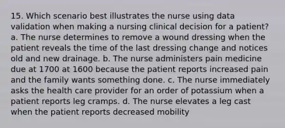 15. Which scenario best illustrates the nurse using data validation when making a nursing clinical decision for a patient? a. The nurse determines to remove a wound dressing when the patient reveals the time of the last dressing change and notices old and new drainage. b. The nurse administers pain medicine due at 1700 at 1600 because the patient reports increased pain and the family wants something done. c. The nurse immediately asks the health care provider for an order of potassium when a patient reports leg cramps. d. The nurse elevates a leg cast when the patient reports decreased mobility