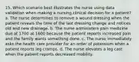 15. Which scenario best illustrates the nurse using data validation when making a nursing clinical decision for a patient? a. The nurse determines to remove a wound dressing when the patient reveals the time of the last dressing change and notices old and new drainage. b. The nurse administers pain medicine due at 1700 at 1600 because the patient reports increased pain and the family wants something done. c. The nurse immediately asks the health care provider for an order of potassium when a patient reports leg cramps. d. The nurse elevates a leg cast when the patient reports decreased mobility.