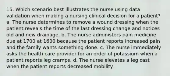 15. Which scenario best illustrates the nurse using data validation when making a nursing clinical decision for a patient? a. The nurse determines to remove a wound dressing when the patient reveals the time of the last dressing change and notices old and new drainage. b. The nurse administers pain medicine due at 1700 at 1600 because the patient reports increased pain and the family wants something done. c. The nurse immediately asks the health care provider for an order of potassium when a patient reports leg cramps. d. The nurse elevates a leg cast when the patient reports decreased mobility.